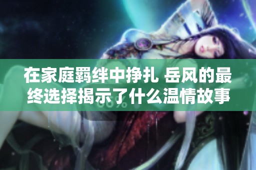 在家庭羁绊中挣扎 岳风的最终选择揭示了什么温情故事