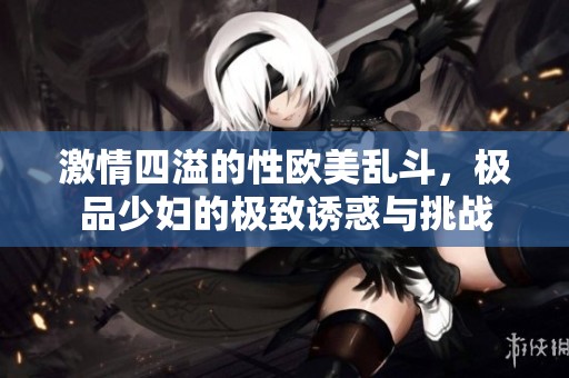激情四溢的性欧美乱斗，极品少妇的极致诱惑与挑战