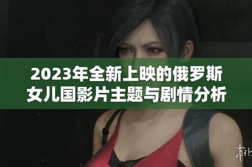 2023年全新上映的俄罗斯女儿国影片主题与剧情分析