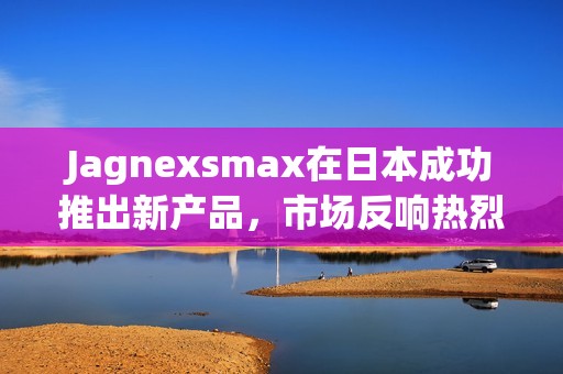 Jagnexsmax在日本成功推出新产品，市场反响热烈