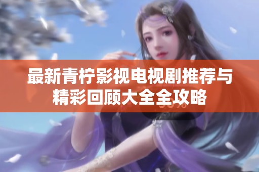 最新青柠影视电视剧推荐与精彩回顾大全全攻略