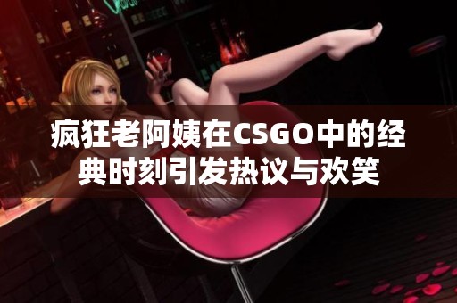 疯狂老阿姨在CSGO中的经典时刻引发热议与欢笑