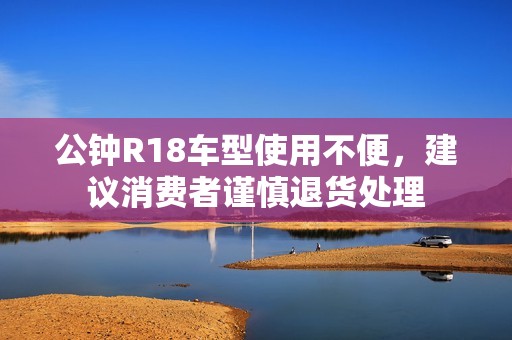 公钟R18车型使用不便，建议消费者谨慎退货处理