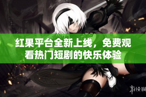 红果平台全新上线，免费观看热门短剧的快乐体验