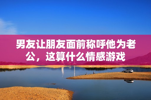 男友让朋友面前称呼他为老公，这算什么情感游戏