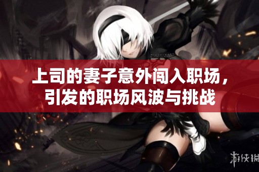 上司的妻子意外闯入职场，引发的职场风波与挑战