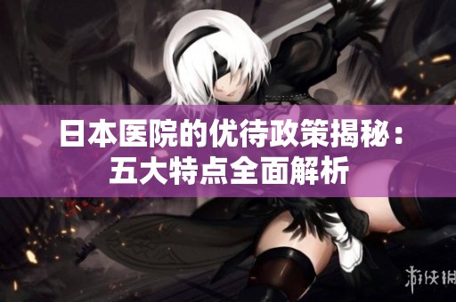 日本医院的优待政策揭秘：五大特点全面解析