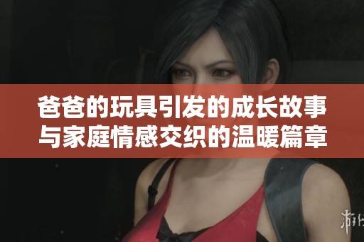 爸爸的玩具引发的成长故事与家庭情感交织的温暖篇章