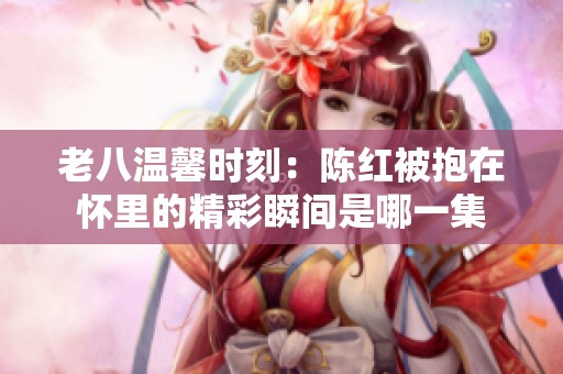 老八温馨时刻：陈红被抱在怀里的精彩瞬间是哪一集