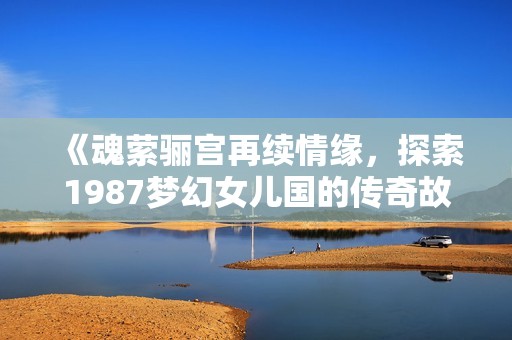 《魂萦骊宫再续情缘，探索1987梦幻女儿国的传奇故事》