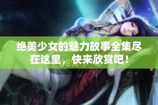 绝美少女的魅力故事全集尽在这里，快来欣赏吧！