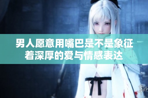 男人愿意用嘴巴是不是象征着深厚的爱与情感表达
