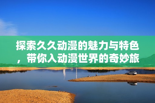 探索久久动漫的魅力与特色，带你入动漫世界的奇妙旅程