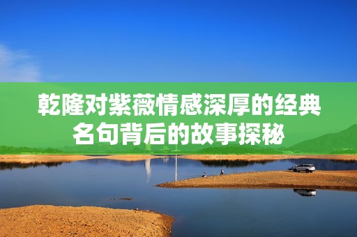 乾隆对紫薇情感深厚的经典名句背后的故事探秘