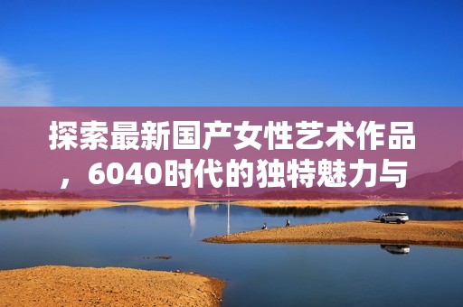 探索最新国产女性艺术作品，6040时代的独特魅力与风采