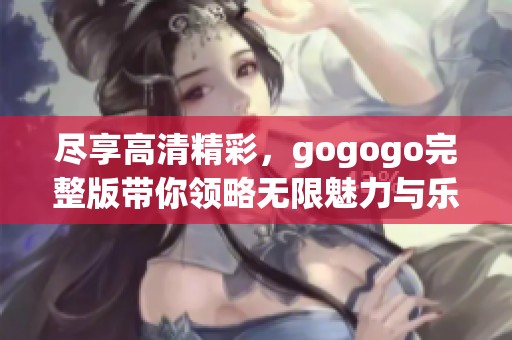 尽享高清精彩，gogogo完整版带你领略无限魅力与乐趣