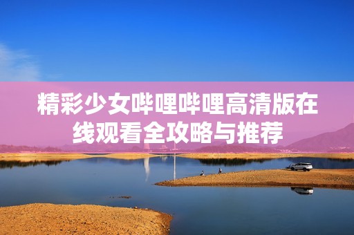 精彩少女哔哩哔哩高清版在线观看全攻略与推荐