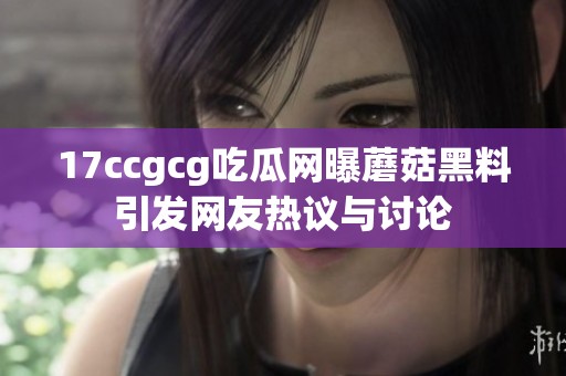 17ccgcg吃瓜网曝蘑菇黑料引发网友热议与讨论