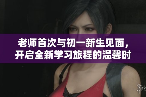 老师首次与初一新生见面，开启全新学习旅程的温馨时刻