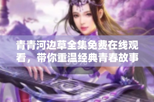 青青河边草全集免费在线观看，带你重温经典青春故事