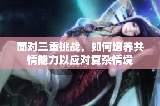 面对三重挑战，如何培养共情能力以应对复杂情境