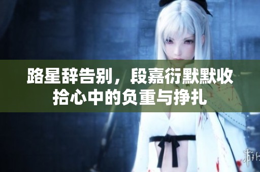 路星辞告别，段嘉衍默默收拾心中的负重与挣扎