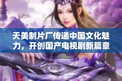 天美制片厂传递中国文化魅力，开创国产电视剧新篇章