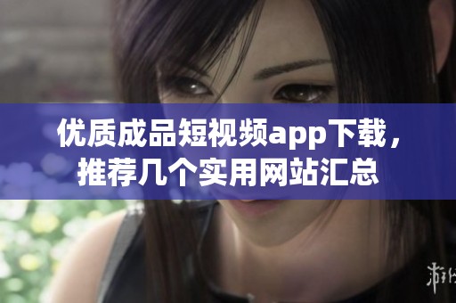 优质成品短视频app下载，推荐几个实用网站汇总