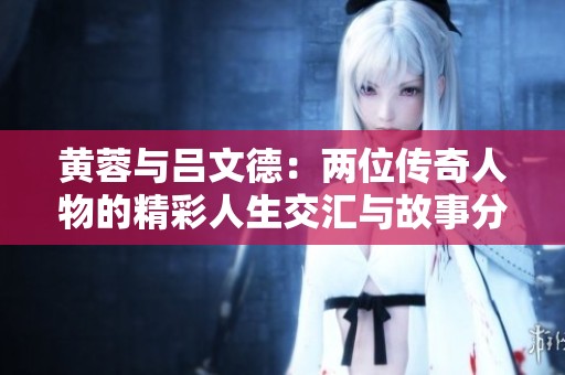 黄蓉与吕文德：两位传奇人物的精彩人生交汇与故事分享
