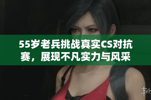 55岁老兵挑战真实CS对抗赛，展现不凡实力与风采