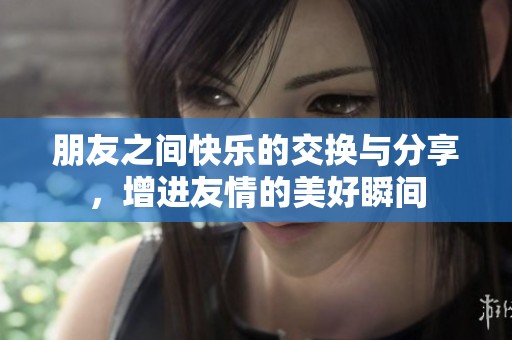 朋友之间快乐的交换与分享，增进友情的美好瞬间