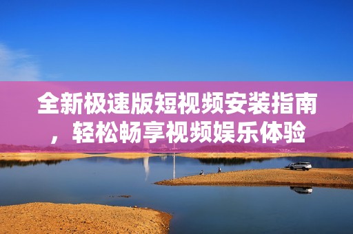 全新极速版短视频安装指南，轻松畅享视频娱乐体验