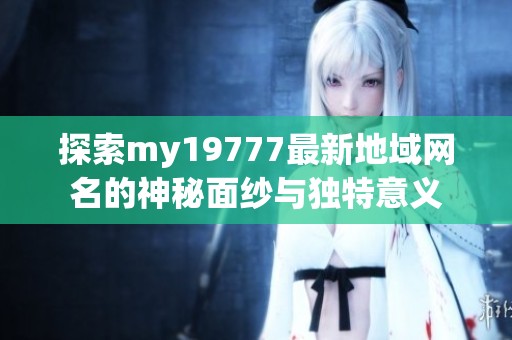 探索my19777最新地域网名的神秘面纱与独特意义