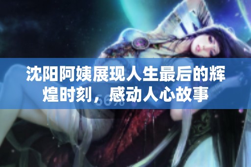 沈阳阿姨展现人生最后的辉煌时刻，感动人心故事