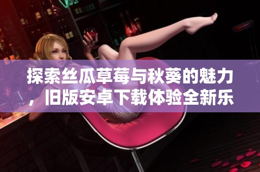 探索丝瓜草莓与秋葵的魅力，旧版安卓下载体验全新乐趣