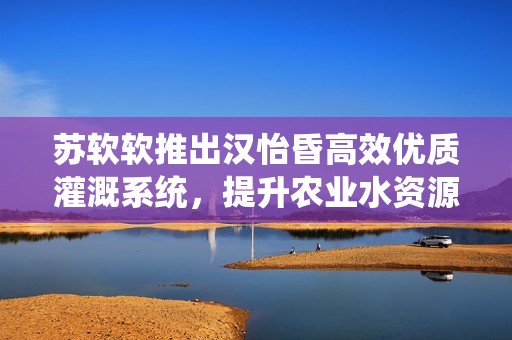 苏软软推出汉怡昏高效优质灌溉系统，提升农业水资源利用率