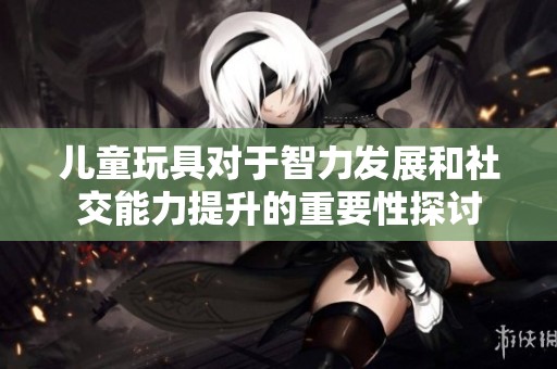 儿童玩具对于智力发展和社交能力提升的重要性探讨