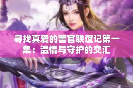 寻找真爱的警官联谊记第一集：温情与守护的交汇
