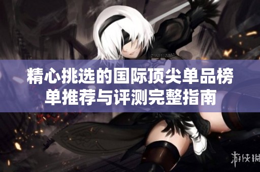 精心挑选的国际顶尖单品榜单推荐与评测完整指南