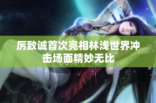 厉致诚首次亮相林浅世界冲击场面精妙无比