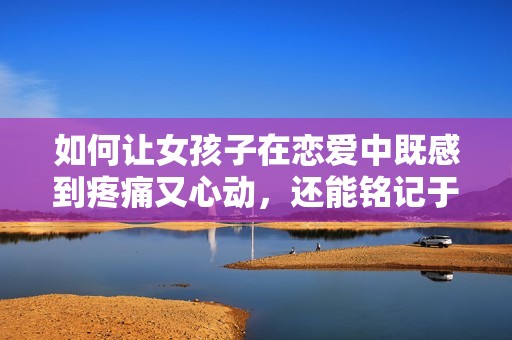 如何让女孩子在恋爱中既感到疼痛又心动，还能铭记于心