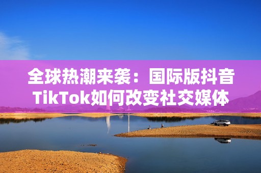 全球热潮来袭：国际版抖音TikTok如何改变社交媒体格局