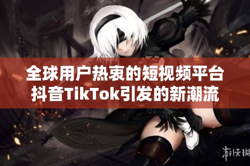 全球用户热衷的短视频平台抖音TikTok引发的新潮流与挑战