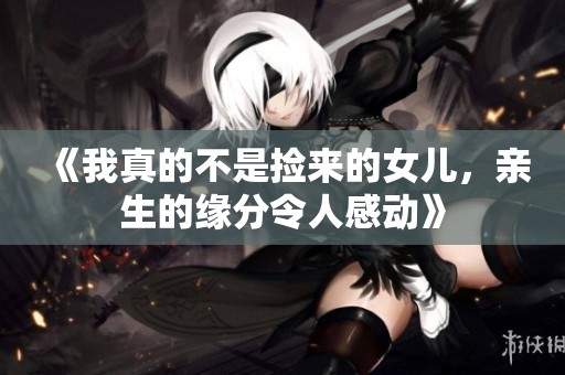 《我真的不是捡来的女儿，亲生的缘分令人感动》
