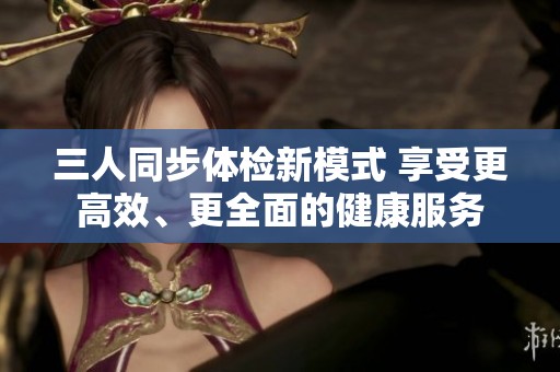 三人同步体检新模式 享受更高效、更全面的健康服务