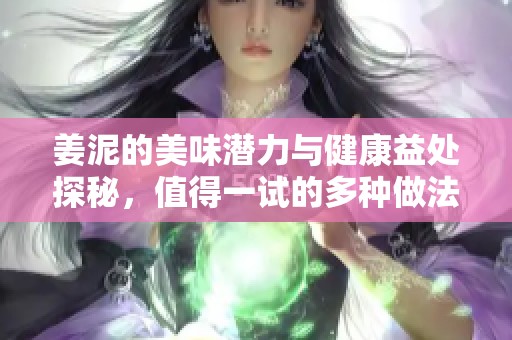 姜泥的美味潜力与健康益处探秘，值得一试的多种做法分享
