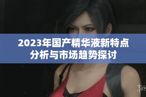 2023年国产精华液新特点分析与市场趋势探讨