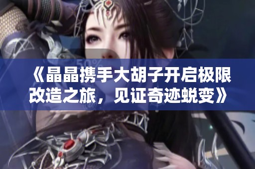 《晶晶携手大胡子开启极限改造之旅，见证奇迹蜕变》