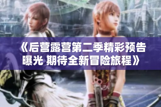 《后营露营第二季精彩预告曝光 期待全新冒险旅程》