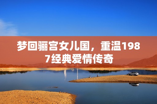 梦回骊宫女儿国，重温1987经典爱情传奇